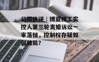 公司快评︱博亚精工实控人第三轮离婚诉讼一审落槌，控制权存疑如何破局？
