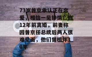 73岁普京承认正在恋爱，相信一见钟情！他12年前离婚，前妻称因普京任总统后两人很难见面，他们曾相伴30年