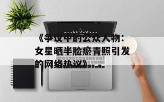 《争议中的公众人物：女星晒半脸瘀青照引发的网络热议》