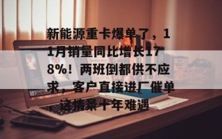新能源重卡爆单了，11月销量同比增长178%！两班倒都供不应求，客户直接进厂催单，这情景十年难遇