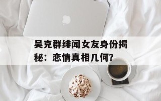 吴克群绯闻女友身份揭秘：恋情真相几何？