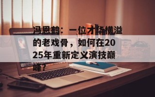 冯恩鹤：一位才华横溢的老戏骨，如何在2025年重新定义演技巅峰？