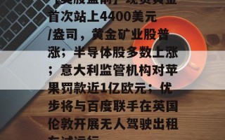 【美股盘前】现货黄金首次站上4400美元/盎司，黄金矿业股普涨；半导体股多数上涨；意大利监管机构对苹果罚款近1亿欧元；优步将与百度联手在英国伦敦开展无人驾驶出租车试运行
