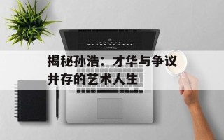 揭秘孙浩：才华与争议并存的艺术人生