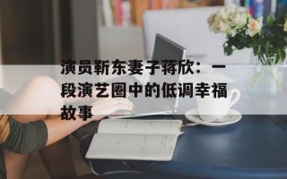 演员靳东妻子蒋欣：一段演艺圈中的低调幸福故事