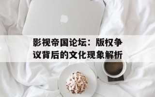 影视帝国论坛：版权争议背后的文化现象解析