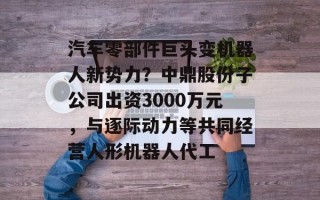 汽车零部件巨头变机器人新势力？中鼎股份子公司出资3000万元，与逐际动力等共同经营人形机器人代工