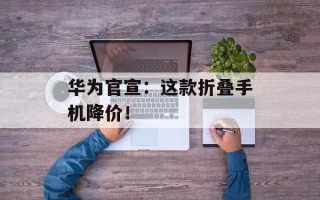 华为官宣：这款折叠手机降价！