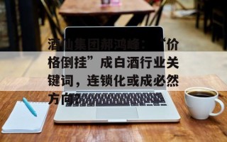 酒仙集团郝鸿峰：“价格倒挂”成白酒行业关键词，连锁化或成必然方向？