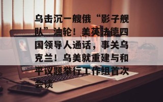 乌击沉一艘俄“影子舰队”油轮！美英法德四国领导人通话，事关乌克兰！乌美就重建与和平议题举行工作组首次会谈