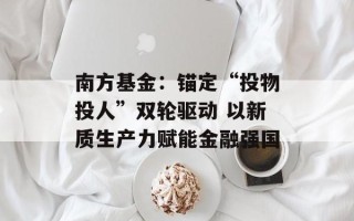 南方基金：锚定“投物投人”双轮驱动 以新质生产力赋能金融强国