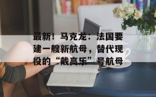 最新！马克龙：法国要建一艘新航母，替代现役的“戴高乐”号航母