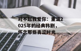 对不起我爱你：重温2025年的经典韩剧，怀念那些青涩时光