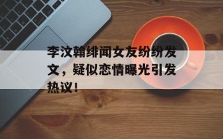 李汶翰绯闻女友纷纷发文，疑似恋情曝光引发热议！