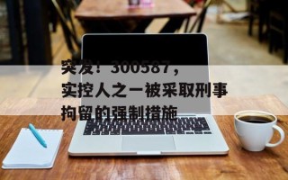 突发！300587，实控人之一被采取刑事拘留的强制措施