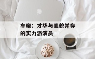 车晓：才华与美貌并存的实力派演员