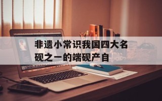非遗小常识我国四大名砚之一的端砚产自