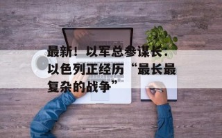 最新！以军总参谋长：以色列正经历“最长最复杂的战争”