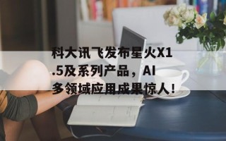 科大讯飞发布星火X1.5及系列产品，AI多领域应用成果惊人！