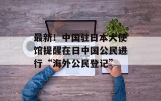 最新！中国驻日本大使馆提醒在日中国公民进行“海外公民登记”