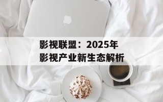 影视联盟：2025年影视产业新生态解析