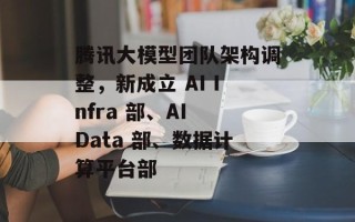 腾讯大模型团队架构调整，新成立 AI Infra 部、AI Data 部、数据计算平台部