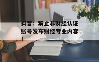抖音：禁止非财经认证账号发布财经专业内容！