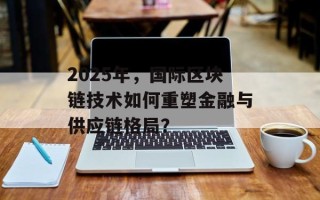 2025年，国际区块链技术如何重塑金融与供应链格局？