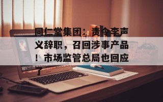 同仁堂集团：责令李声义辞职，召回涉事产品！市场监管总局也回应了