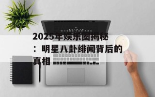 2025年娱乐圈揭秘：明星八卦绯闻背后的真相