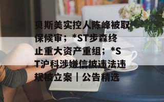 贝斯美实控人陈峰被取保候审；*ST步森终止重大资产重组；*ST沪科涉嫌信披违法违规被立案｜公告精选