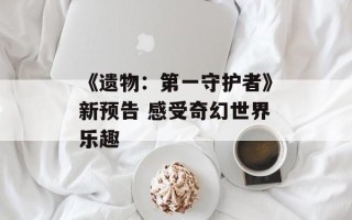 《遗物：第一守护者》新预告 感受奇幻世界乐趣