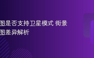 实景地图是否支持卫星模式 街景与卫星图差异解析