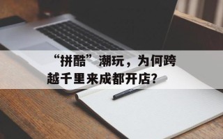 “拼酷”潮玩，为何跨越千里来成都开店？