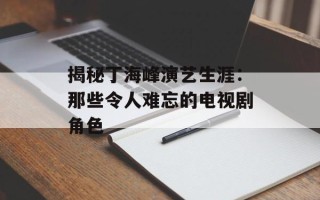 揭秘丁海峰演艺生涯：那些令人难忘的电视剧角色