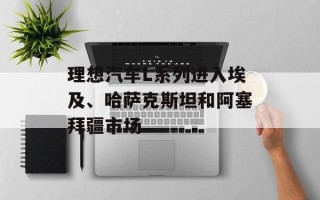 理想汽车L系列进入埃及、哈萨克斯坦和阿塞拜疆市场