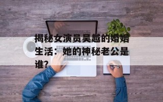揭秘女演员吴越的婚姻生活：她的神秘老公是谁？