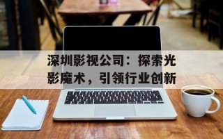 深圳影视公司：探索光影魔术，引领行业创新