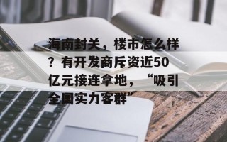 海南封关，楼市怎么样？有开发商斥资近50亿元接连拿地，“吸引全国实力客群”