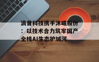 滴普科技携手沐曦股份：以技术合力筑牢国产全栈AI生态护城河