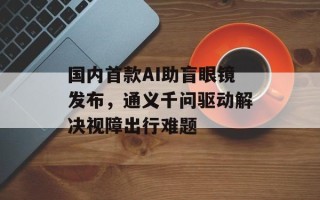 国内首款AI助盲眼镜发布，通义千问驱动解决视障出行难题