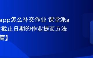 课堂派app怎么补交作业 课堂派app超过截止日期的作业提交方法【学生篇】