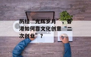 历经“光辉岁月”，香港如何靠文化创意“二次创业”？