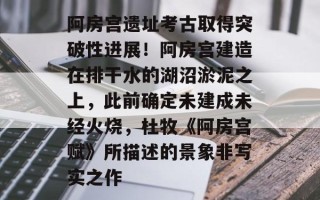 阿房宫遗址考古取得突破性进展！阿房宫建造在排干水的湖沼淤泥之上，此前确定未建成未经火烧，杜牧《阿房宫赋》所描述的景象非写实之作