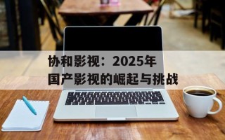 协和影视：2025年国产影视的崛起与挑战