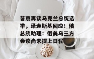 普京再谈乌克兰总统选举，泽连斯基回应！俄总统助理：俄美乌三方会谈尚未提上日程