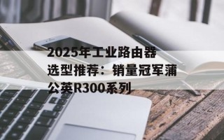 2025年工业路由器选型推荐：销量冠军蒲公英R300系列