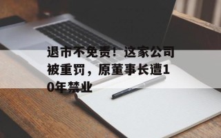 退市不免责！这家公司被重罚，原董事长遭10年禁业
