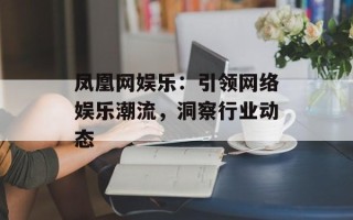 凤凰网娱乐：引领网络娱乐潮流，洞察行业动态