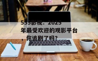 555影视：2025年最受欢迎的观影平台，你追剧了吗？
